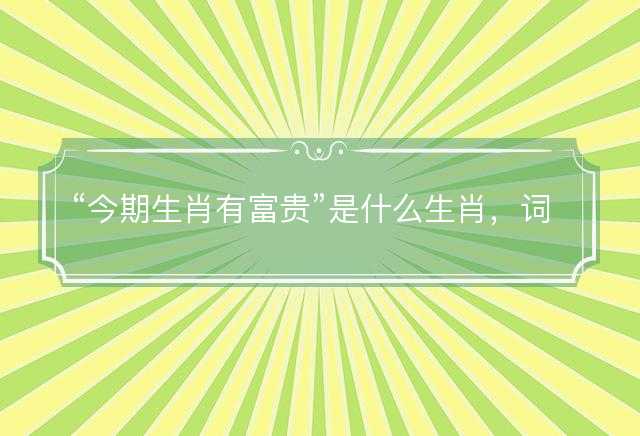 今期生肖有富贵是什么生肖，词文解释落实释义