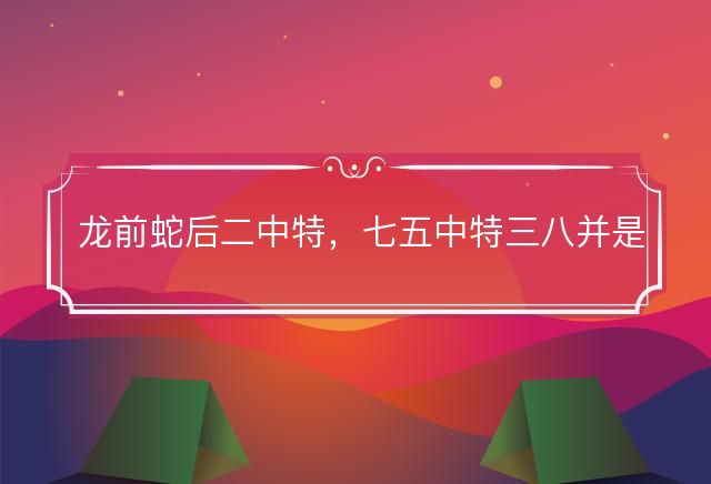 龙前蛇后二中特，七五中特三八并是什么生肖，释义解释成语落实