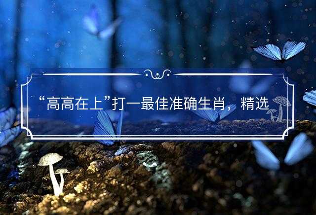 高高在上打一最佳准确生肖，精选解义解释落实