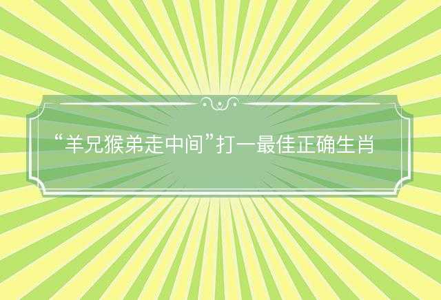 羊兄猴弟走中间打一最佳正确生肖，是什么生肖原文解答释义解释落实