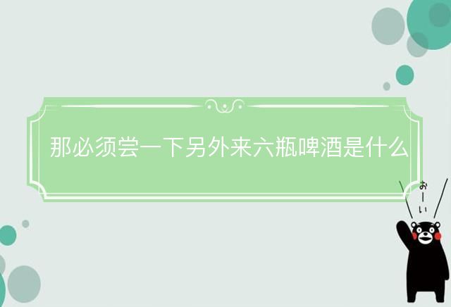 那必须尝一下另外来六瓶啤酒是什么生肖，释义解释成语落实