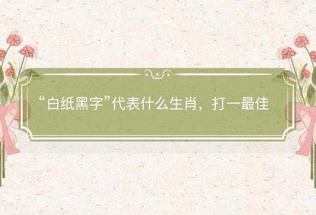 白纸黑字代表什么生肖，打一最佳正确生肖正文解析释义解释落实