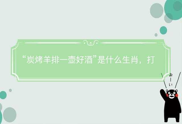 炭烤羊排一壶好酒是什么生肖，打一最佳正确生肖，成语精选解释落实