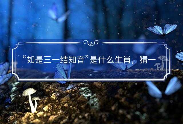 如是三一结知音是什么生肖，猜一最佳正确生肖最佳解答解释释义落实