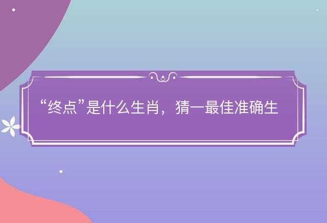 终点是什么生肖，猜一最佳准确生肖词语解析解释释义落实