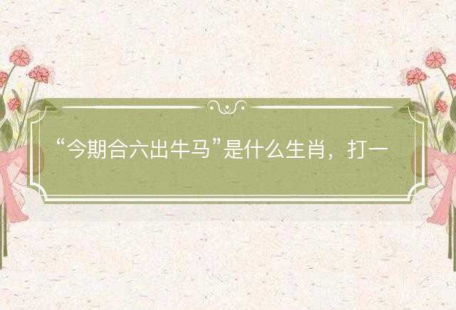 今期合六出牛马是什么生肖，打一最佳正确生肖正文解释释义落实