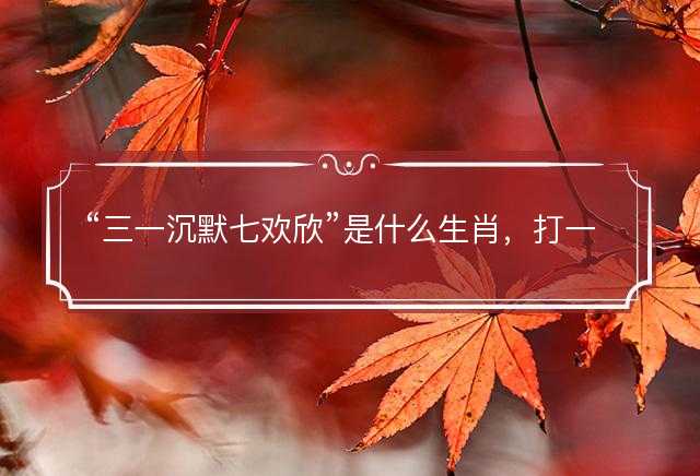 三一沉默七欢欣是什么生肖，打一最佳正确生肖，成语精选解释落实