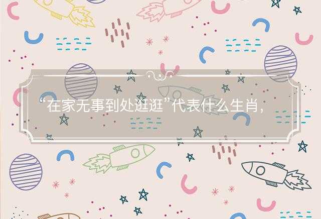 在家无事到处逛逛代表什么生肖，打一最佳正确生肖正文解析释义解释落实