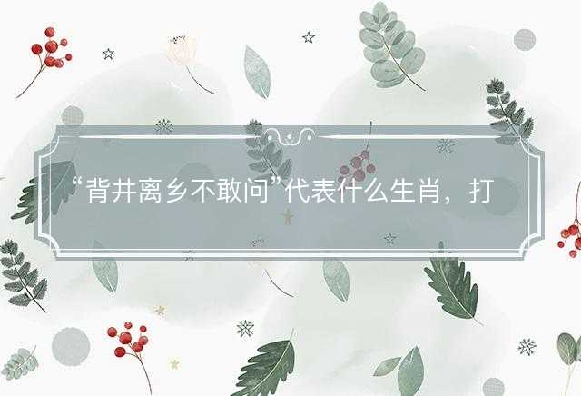 背井离乡不敢问代表什么生肖，打一最佳正确生肖正文解析释义解释落实