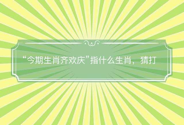 今期生肖齐欢庆指什么生肖，猜打一正确生肖最佳词语解释落实