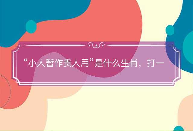 小人暂作贵人用是什么生肖，打一最佳准确生肖成语解析释义解释落实